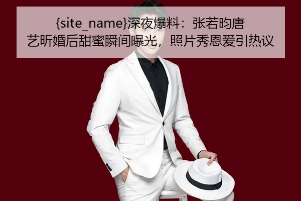 91吃瓜深夜爆料：张若昀唐艺昕婚后甜蜜瞬间曝光，照片秀恩爱引热议