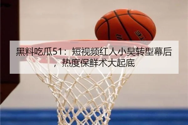 黑料吃瓜51：短视频红人小吴转型幕后，热度保鲜术大起底